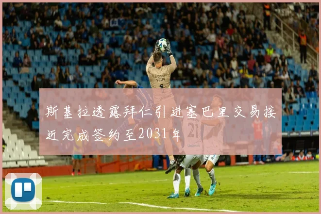 斯基拉透露拜仁引进塞巴里交易接近完成签约至2031年