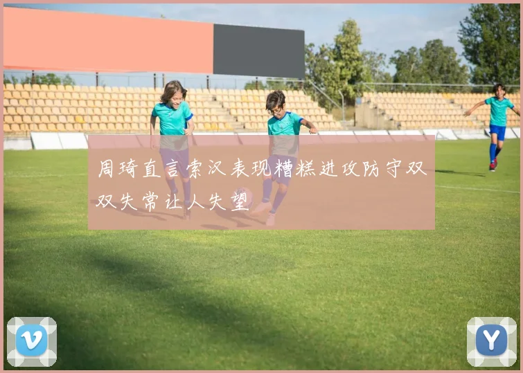周琦直言索汉表现糟糕进攻防守双双失常让人失望