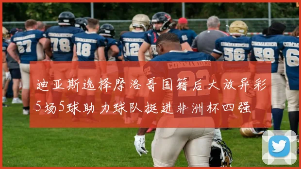 迪亚斯选择摩洛哥国籍后大放异彩5场5球助力球队挺进非洲杯四强