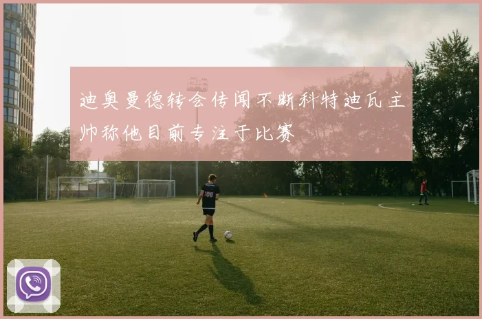迪奥曼德转会传闻不断科特迪瓦主帅称他目前专注于比赛