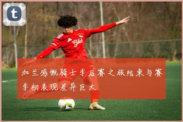 加兰感慨骑士季后赛之旅结束与赛季初表现差异巨大