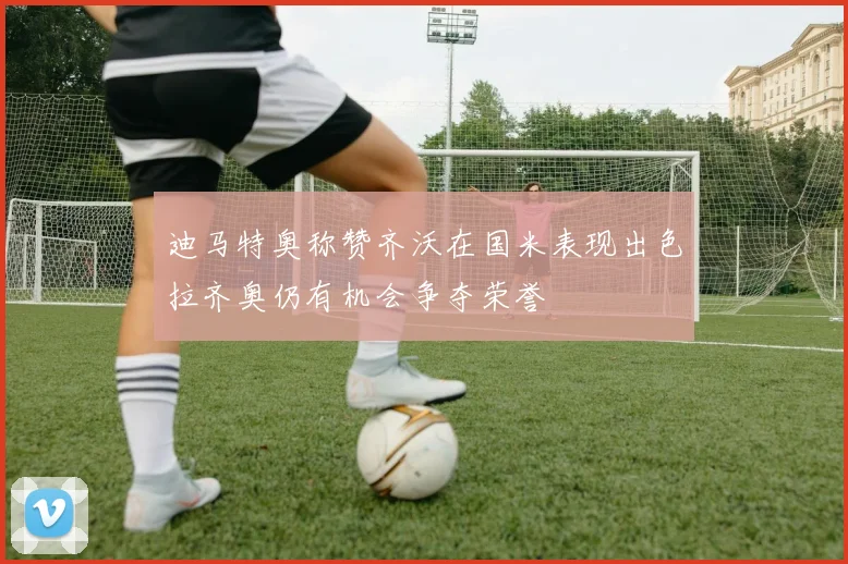 迪马特奥称赞齐沃在国米表现出色拉齐奥仍有机会争夺荣誉