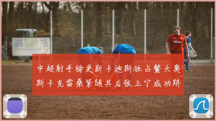中超射手榜更新卡迪斯独占鳌头奥斯卡克雷桑紧随其后张玉宁成功跻身前十