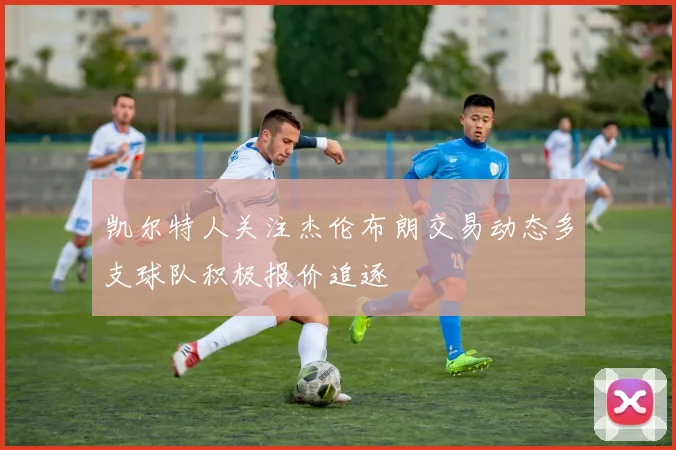 凯尔特人关注杰伦布朗交易动态多支球队积极报价追逐