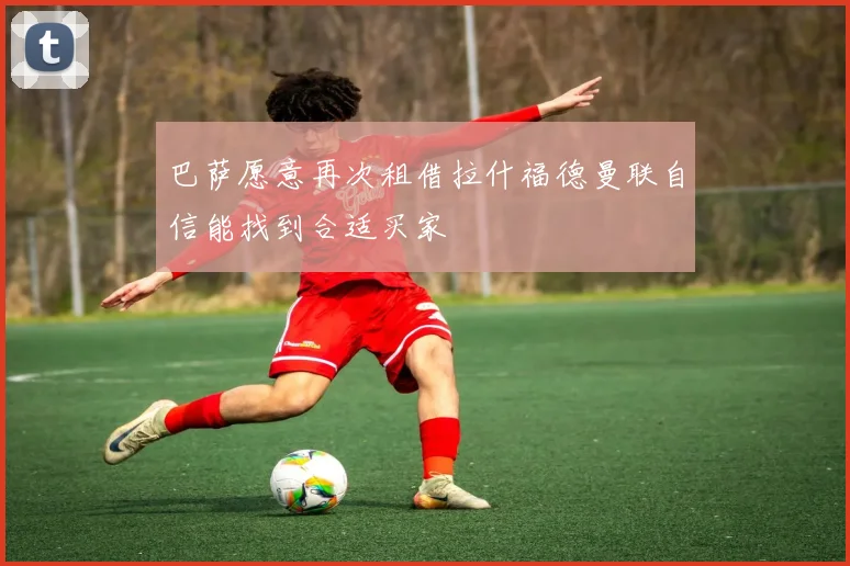 巴萨愿意再次租借拉什福德曼联自信能找到合适买家