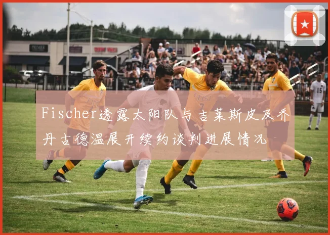Fischer透露太阳队与吉莱斯皮及乔丹古德温展开续约谈判进展情况
