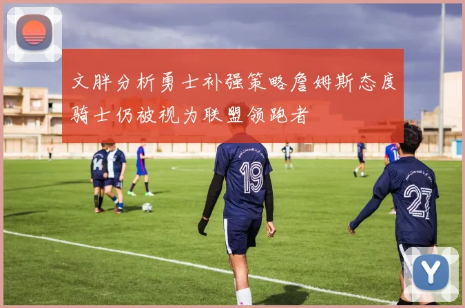 文胖分析勇士补强策略詹姆斯态度骑士仍被视为联盟领跑者