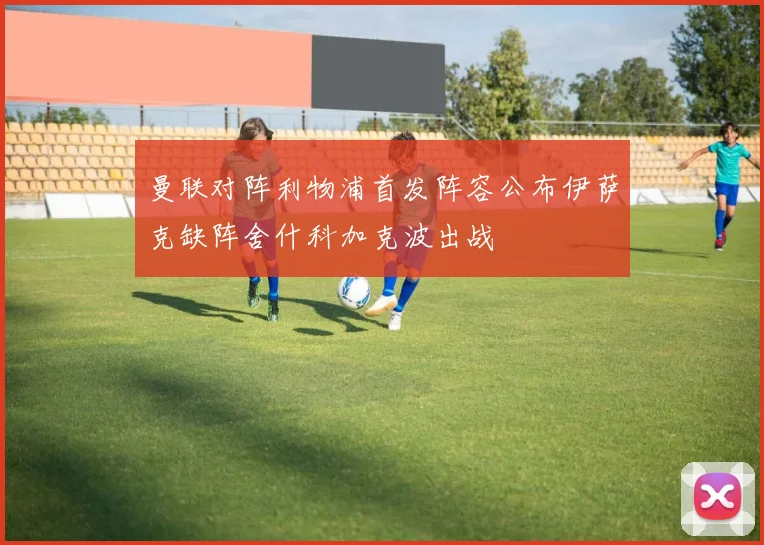 曼联对阵利物浦首发阵容公布伊萨克缺阵舍什科加克波出战