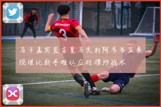 马卡嘉宾直言皇马失利阿韦洛亚表现堪比新手难以应对穆帅战术