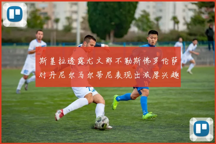 斯基拉透露尤文那不勒斯佛罗伦萨对丹尼尔马尔蒂尼表现出浓厚兴趣