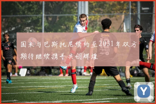 国米与巴斯托尼续约至2031年双方期待继续携手共创辉煌