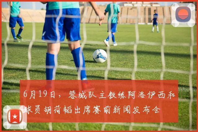 6月19日，蓉城队主教练阿洛伊西和球员胡荷韬出席赛前新闻发布会