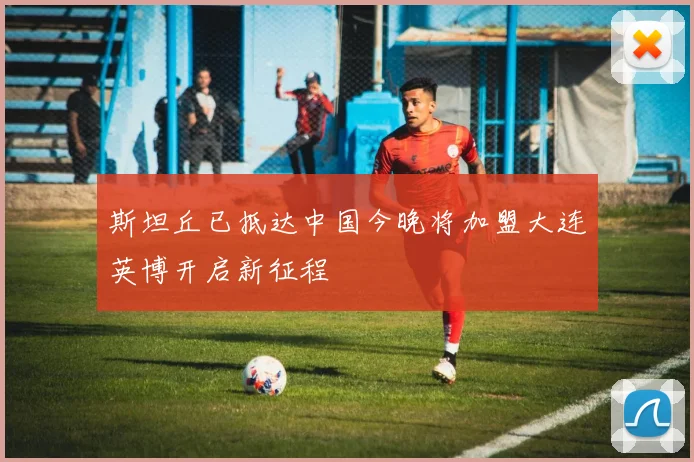 斯坦丘已抵达中国今晚将加盟大连英博开启新征程