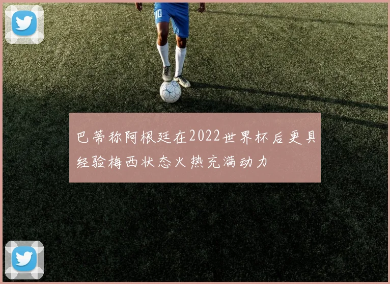 巴蒂称阿根廷在2022世界杯后更具经验梅西状态火热充满动力