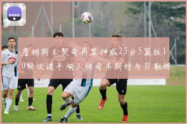 詹姆斯东契奇再显神威25分5篮板10助攻追平湖人传奇韦斯特与贝勒辉煌成就