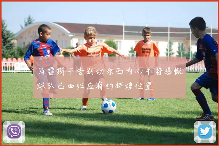 马雷斯卡告别切尔西内心平静感慨球队已回归应有的辉煌位置