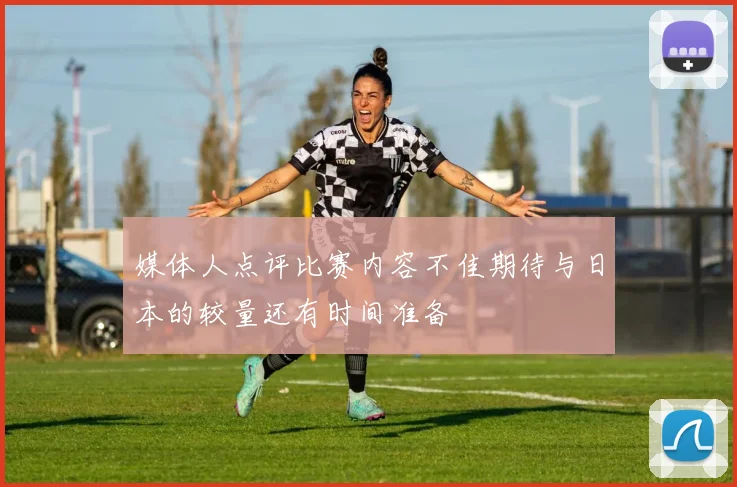 媒体人点评比赛内容不佳期待与日本的较量还有时间准备