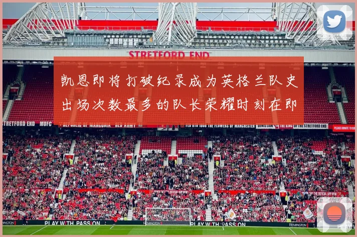 凯恩即将打破纪录成为英格兰队史出场次数最多的队长荣耀时刻在即