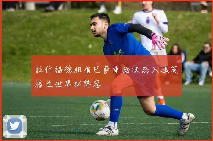 拉什福德租借巴萨重拾状态入选英格兰世界杯阵容