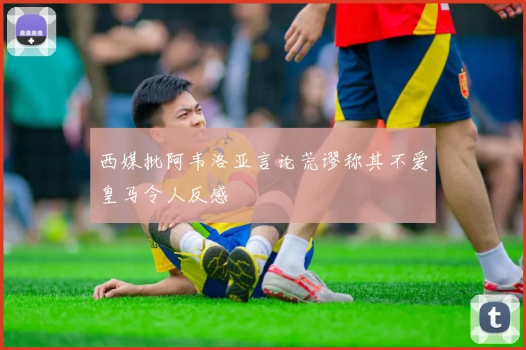 西媒批阿韦洛亚言论荒谬称其不爱皇马令人反感