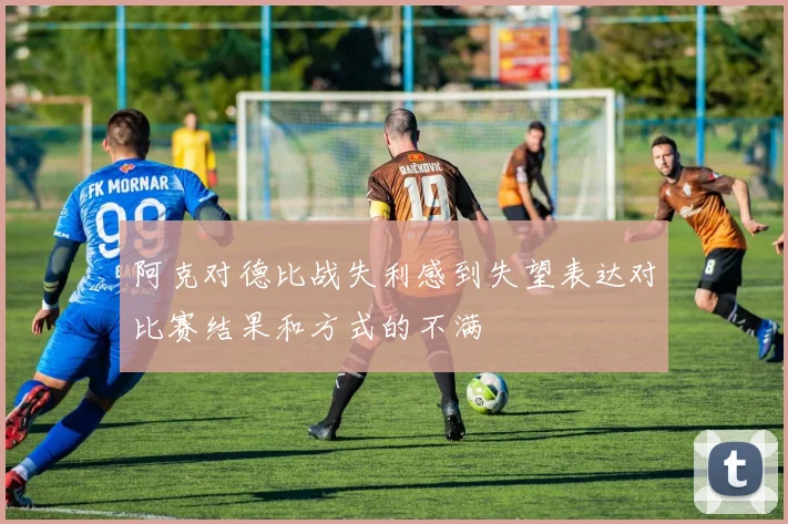 阿克对德比战失利感到失望表达对比赛结果和方式的不满
