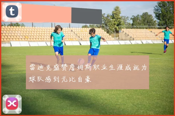 雷迪克盛赞詹姆斯职业生涯成就为球队感到无比自豪