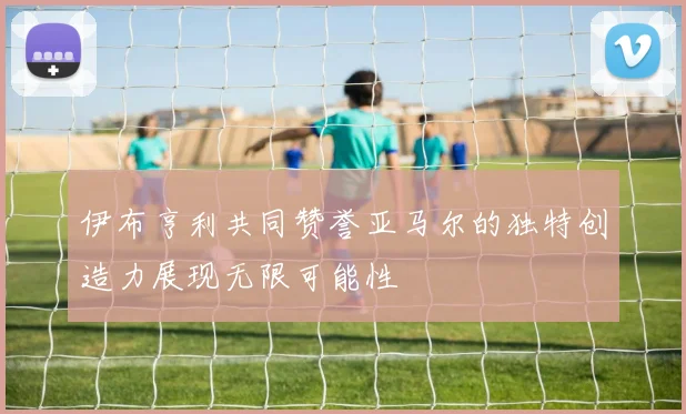 伊布亨利共同赞誉亚马尔的独特创造力展现无限可能性