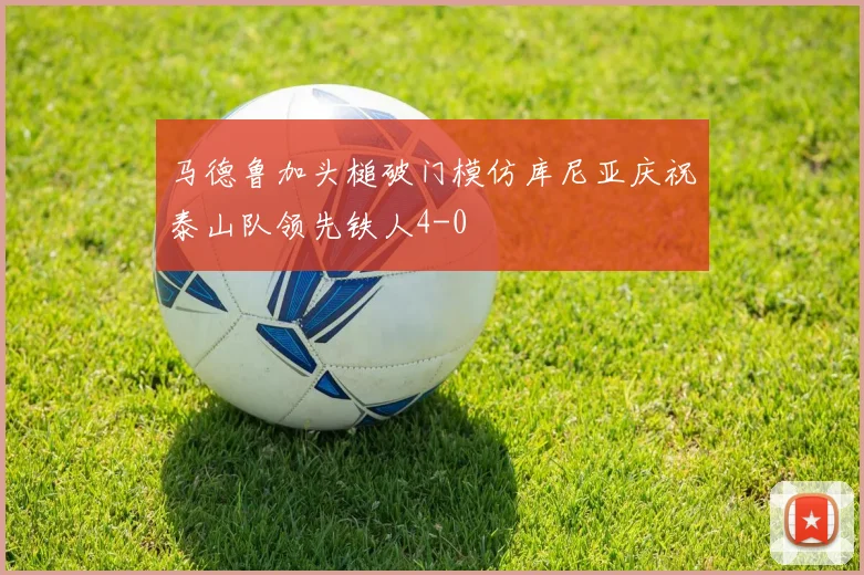 马德鲁加头槌破门模仿库尼亚庆祝泰山队领先铁人4-0