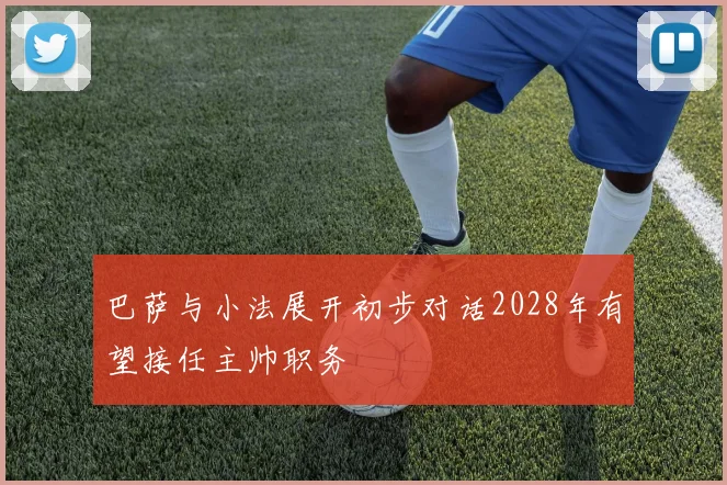 巴萨与小法展开初步对话2028年有望接任主帅职务