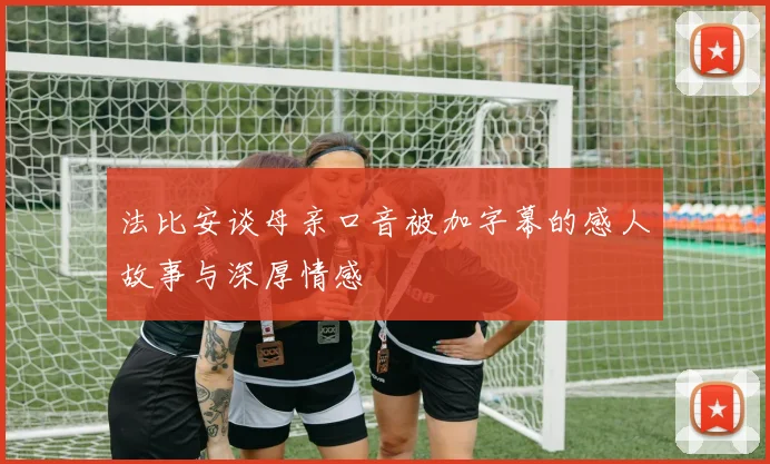 法比安谈母亲口音被加字幕的感人故事与深厚情感